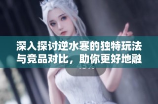 深入探讨逆水寒的独特玩法与竞品对比，助你更好地融入游戏世界