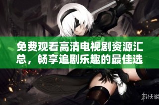 免费观看高清电视剧资源汇总，畅享追剧乐趣的最佳选择