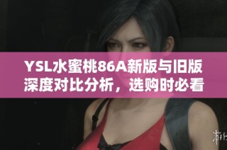 YSL水蜜桃86A新版与旧版深度对比分析，选购时必看要点揭秘