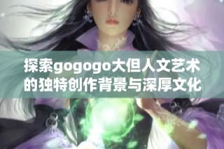探索gogogo大但人文艺术的独特创作背景与深厚文化底蕴