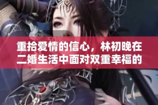 重拾爱情的信心，林初晚在二婚生活中面对双重幸福的挑战与成长