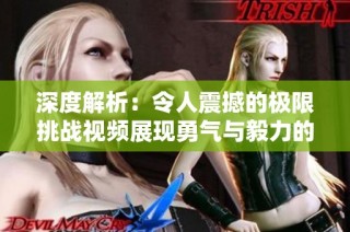 深度解析：令人震撼的极限挑战视频展现勇气与毅力的真实考验