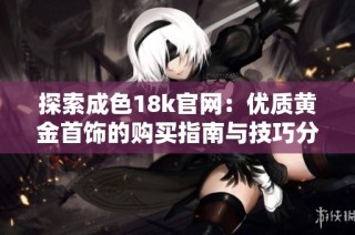探索成色18k官网：优质黄金首饰的购买指南与技巧分享