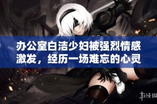 办公室白洁少妇被强烈情感激发，经历一场难忘的心灵之旅