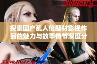 探索国产乱人伦题材影视作品的魅力与故事情节深度分析