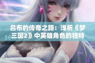 吕布的传奇之路：浅析《梦三国2》中英雄角色的独特魅力与深远影响