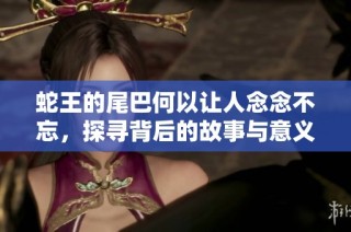 蛇王的尾巴何以让人念念不忘，探寻背后的故事与意义