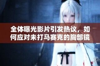 全体曝光影片引发热议，如何应对未打马赛克的胸部镜头问题