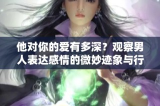 他对你的爱有多深？观察男人表达感情的微妙迹象与行为