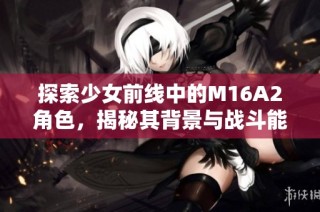 探索少女前线中的M16A2角色，揭秘其背景与战斗能力的独特魅力
