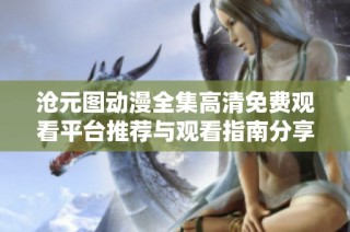 沧元图动漫全集高清免费观看平台推荐与观看指南分享