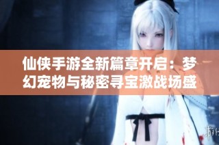 仙侠手游全新篇章开启：梦幻宠物与秘密寻宝激战场盛大上线