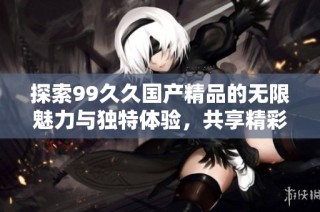 探索99久久国产精品的无限魅力与独特体验，共享精彩时光与无限乐趣