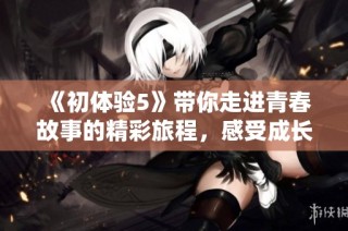 《初体验5》带你走进青春故事的精彩旅程，感受成长的快乐与挑战