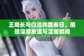 王局长与白洁共度春日，展现深厚友谊与温暖瞬间
