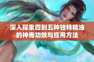 深入探索四到五种独特精油的神奇功效与应用方法