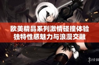 欧美精品系列激情碰撞体验独特性感魅力与浪漫交融