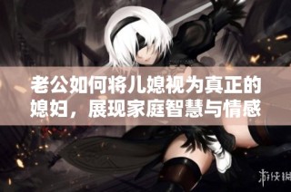 老公如何将儿媳视为真正的媳妇，展现家庭智慧与情感的平衡