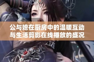 公与媳在厨房中的温暖互动与生活剪影在线播放的盛况
