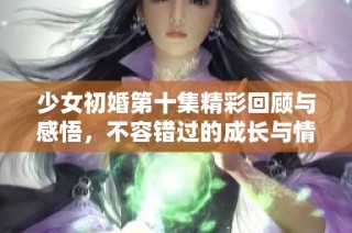 少女初婚第十集精彩回顾与感悟，不容错过的成长与情感交织
