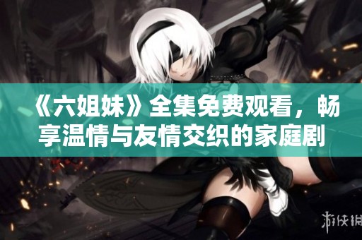《六姐妹》全集免费观看，畅享温情与友情交织的家庭剧精彩瞬间