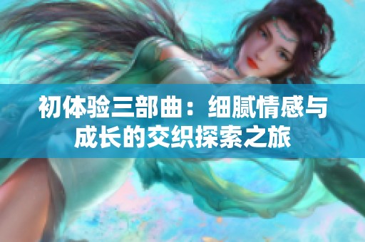 初体验三部曲：细腻情感与成长的交织探索之旅