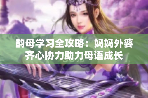 韵母学习全攻略：妈妈外婆齐心协力助力母语成长