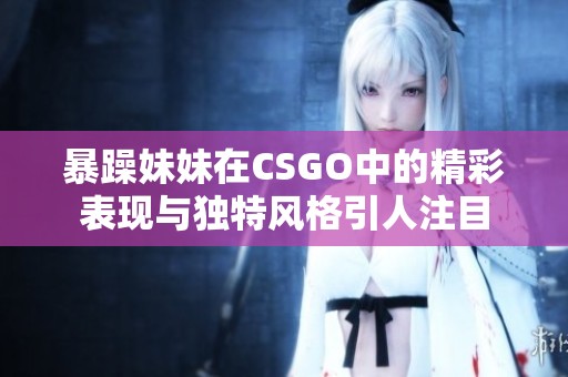 暴躁妹妹在CSGO中的精彩表现与独特风格引人注目