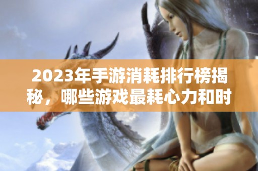 2023年手游消耗排行榜揭秘，哪些游戏最耗心力和时间
