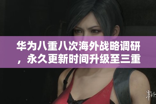 华为八重八次海外战略调研，永久更新时间升级至三重保障措施