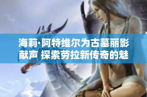 海莉·阿特维尔为古墓丽影献声 探索劳拉新传奇的魅力与深度