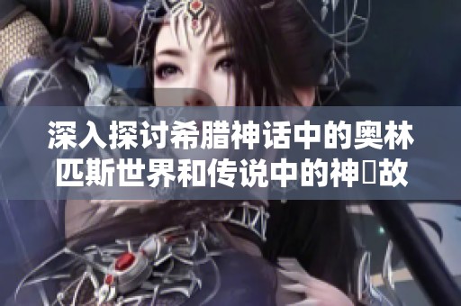 深入探讨希腊神话中的奥林匹斯世界和传说中的神祇故事