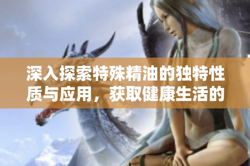 深入探索特殊精油的独特性质与应用，获取健康生活的新选择