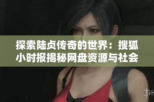 探索陆贞传奇的世界：搜狐小时报揭秘网盘资源与社会动态