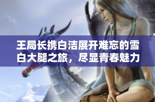 王局长携白洁展开难忘的雪白大腿之旅，尽显青春魅力与活力