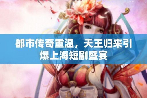 都市传奇重温，天王归来引爆上海短剧盛宴