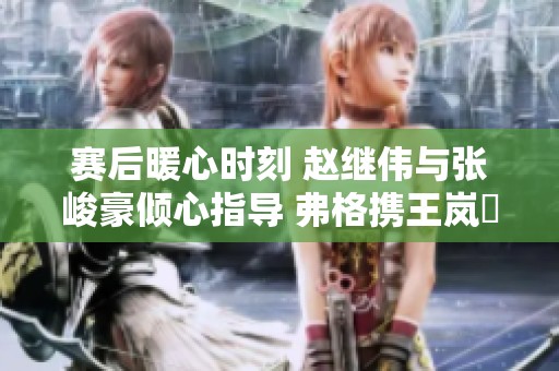 赛后暖心时刻 赵继伟与张峻豪倾心指导 弗格携王岚嵚助力成长