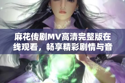 麻花传剧MV高清完整版在线观看，畅享精彩剧情与音乐魅力