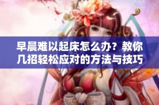 早晨难以起床怎么办？教你几招轻松应对的方法与技巧